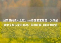 剑风里的浪人之歌，LOL日服亚索配音，为何能戳中无数玩家的浪魂？英雄联盟日服亚索配音