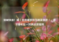 别喊快追！喊「给我播放和平精英快进」，这才是年轻人的爽点浓缩剂