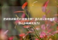 逆战挑战模式FPS掉帧卡顿？这几招+全地图汇总让你畅刷无压力！
