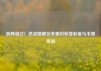 别再错过！逆战隐藏任务里的惊喜彩蛋与丰厚奖励