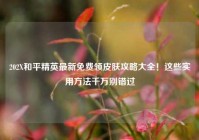 202X和平精英最新免费领皮肤攻略大全！这些实用方法千万别错过