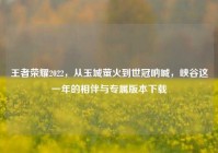 王者荣耀2022，从玉城萤火到世冠呐喊，峡谷这一年的相伴与专属版本下载