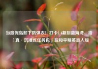 当度假岛卸下防弹衣！打卡1:1复刻蓝海湾，捡「真·沉浸式任务包」玩和平精英真人版