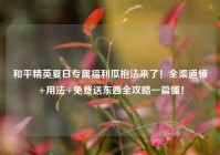 和平精英夏日专属福利瓜抱法来了！全渠道领+用法+免费送东西全攻略一篇懂！