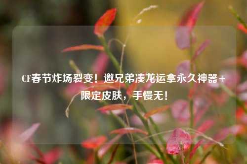 CF春节炸场裂变！邀兄弟凑龙运拿永久神器+限定皮肤，手慢无！