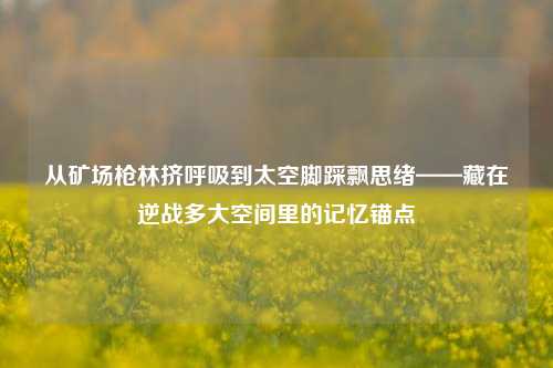 从矿场枪林挤呼吸到太空脚踩飘思绪——藏在逆战多大空间里的记忆锚点