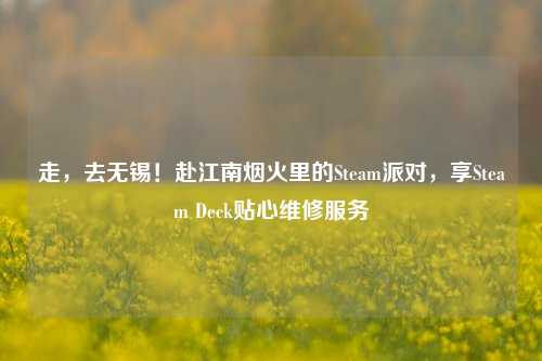 走，去无锡！赴江南烟火里的Steam派对，享Steam Deck贴心维修服务