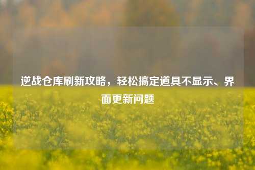 逆战仓库刷新攻略，轻松搞定道具不显示、界面更新问题