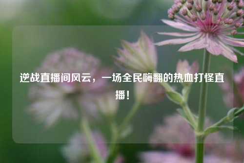 逆战直播间风云，一场全民嗨翻的热血打怪直播！
