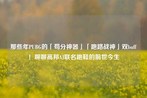 那些年PUBG的「苟分神器」「跑路战神」双buff！聊聊高邦AJ联名跑鞋的前世今生