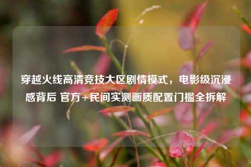 穿越火线高清竞技大区剧情模式,电影级沉浸感背后 官方+民间实测画质配置门槛全拆解