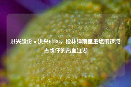 洪兴股份×洪兴PUBG，枪林弹雨里重燃铜锣湾古惑仔的热血江湖