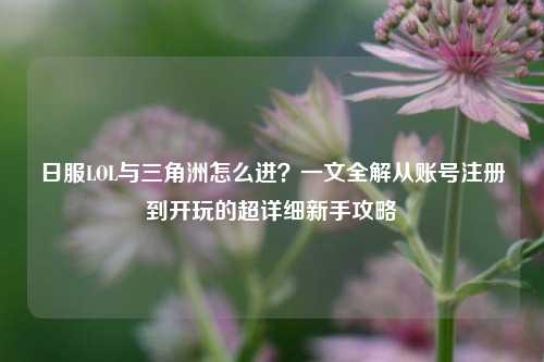 日服LOL与三角洲怎么进?一文全解从账号注册到开玩的超详细新手攻略