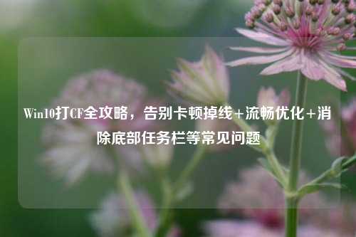 Win10打CF全攻略,告别卡顿掉线+流畅优化+消除底部任务栏等常见问题