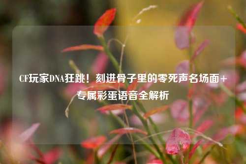 CF玩家DNA狂跳!刻进骨子里的零死声名场面+专属彩蛋语音全解析