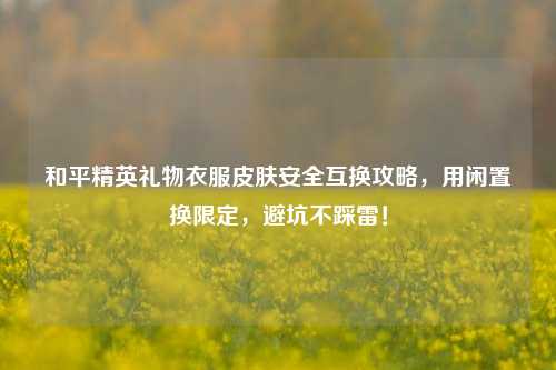 和平精英礼物衣服皮肤安全互换攻略,用闲置换限定,避坑不踩雷!