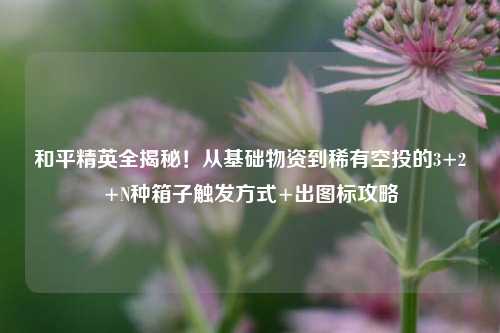 和平精英全揭秘!从基础物资到稀有空投的3+2+N种箱子触发方式+出图标攻略