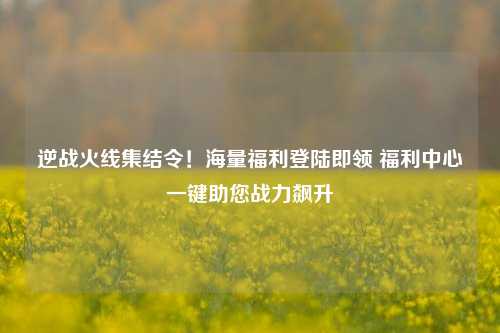逆战火线集结令!海量福利登陆即领 福利中心一键助您战力飙升