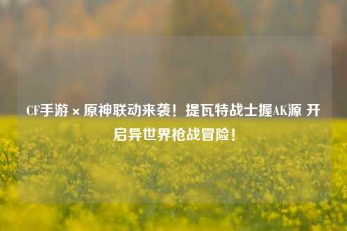 CF手游×原神联动来袭！提瓦特战士握AK源 开启异世界枪战冒险！