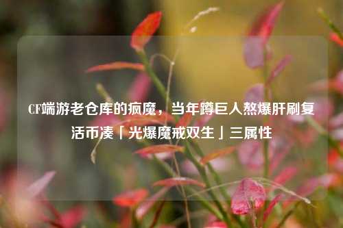 CF端游老仓库的疯魔,当年蹲巨人熬爆肝刷复活币凑「光爆魔戒双生」三属性