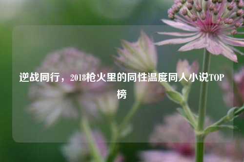 逆战同行,2018枪火里的同性温度同人小说TOP榜