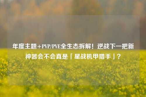 年度主题+PVP/PVE全生态拆解!逆战下一把新神器会不会真是「星战机甲猎手」?