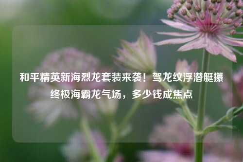 和平精英新海烈龙套装来袭!驾龙纹浮潜艇攥终极海霸龙气场,多少钱成焦点