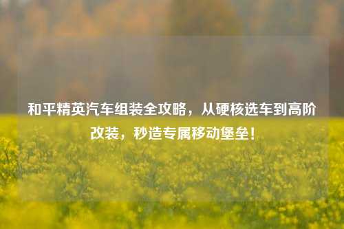 和平精英汽车组装全攻略,从硬核选车到高阶改装,秒造专属移动堡垒!