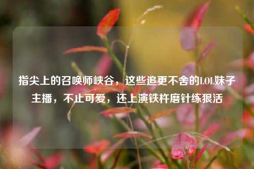 指尖上的召唤师峡谷,这些追更不舍的LOL妹子主播,不止可爱,还上演铁杵磨针练狠活