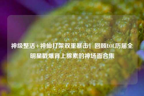 神级整活+神仙打架双重暴击!回顾LOL历届全明星戳爆肾上腺素的神场面合集