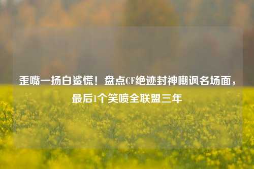 歪嘴一扬白鲨慌!盘点CF绝迹封神嘲讽名场面,最后1个笑喷全联盟三年