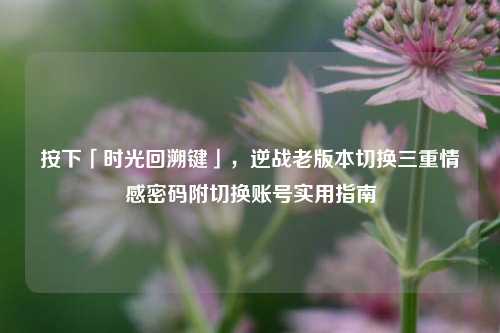 按下「时光回溯键」,逆战老版本切换三重情感密码附切换账号实用指南