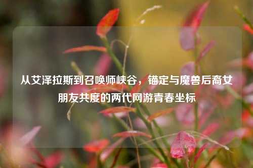 从艾泽拉斯到召唤师峡谷,锚定与魔兽后裔女朋友共度的两代网游青春坐标