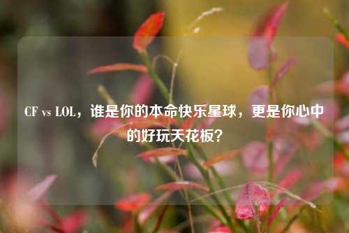 CF vs LOL，谁是你的本命快乐星球，更是你心中的好玩天花板？