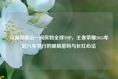 从深圳南山一间房到全球TOP,王者荣耀2015年起八年发行的破局密码与长红心法