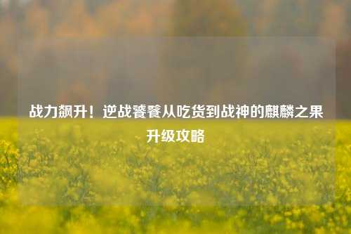 战力飙升!逆战饕餮从吃货到战神的麒麟之果升级攻略