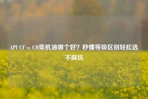 API CF vs CH柴机油哪个好?秒懂等级区别轻松选不踩坑
