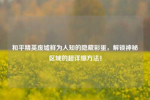 和平精英废墟鲜为人知的隐藏彩蛋,解锁神秘区域的超详细方法!