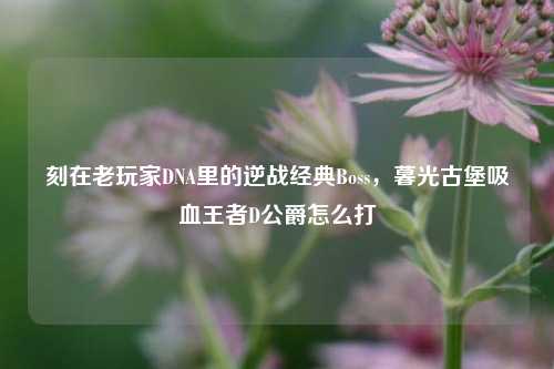 刻在老玩家DNA里的逆战经典Boss,暮光古堡吸血王者D公爵怎么打