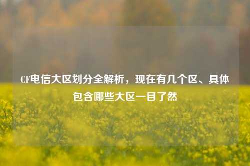 CF电信大区划分全解析,现在有几个区、具体包含哪些大区一目了然