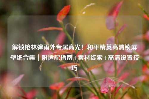 解锁枪林弹雨外专属高光!和平精英高清锁屏壁纸合集|附适配指南+素材线索+高清设置技巧