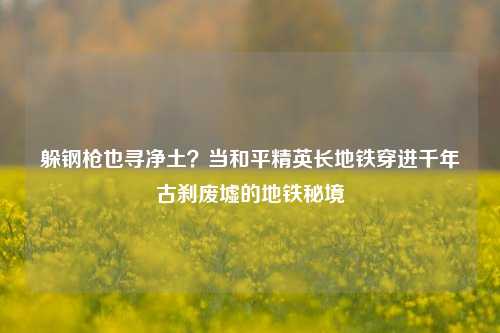 躲钢枪也寻净土?当和平精英长地铁穿进千年古刹废墟的地铁秘境