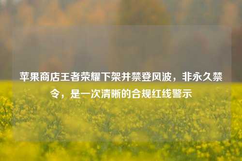 苹果商店王者荣耀下架并禁登风波,非永久禁令,是一次清晰的合规红线警示