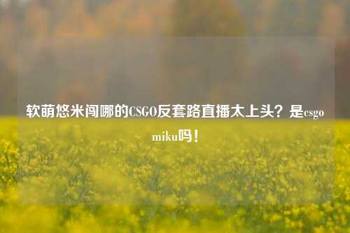 软萌悠米闯哪的CSGO反套路直播太上头？是csgomiku吗！