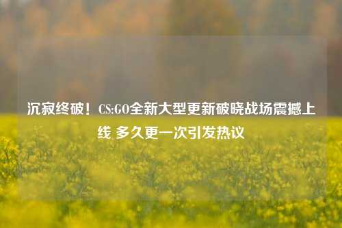 沉寂终破!CS:GO全新大型更新破晓战场震撼上线 多久更一次引发热议