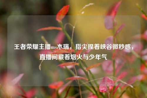 王者荣耀主播ms木瑞，指尖捏着峡谷微秒感，直播间藏着烟火与少年气