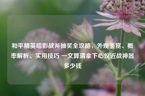 和平精英暗影战斧抽奖全攻略，外观鉴赏、概率解析、实用技巧 一文算清拿下心仪近战神器多少钱