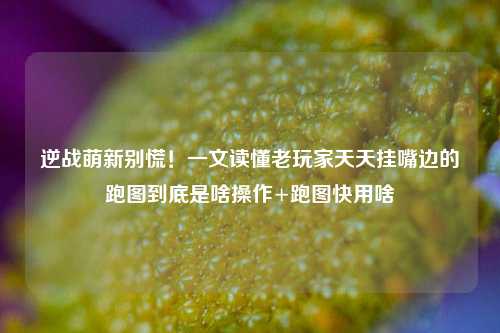 逆战萌新别慌！一文读懂老玩家天天挂嘴边的跑图到底是啥操作+跑图快用啥