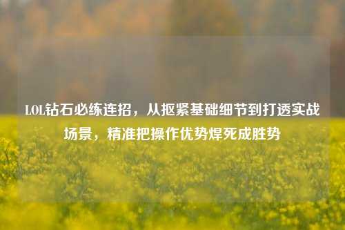 LOL钻石必练连招,从抠紧基础细节到打透实战场景,精准把操作优势焊死成胜势