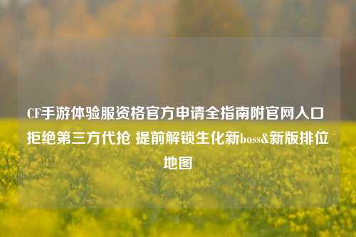 CF手游体验服资格官方申请全指南附官网入口 拒绝第三方代抢 提前解锁生化新boss&新版排位地图